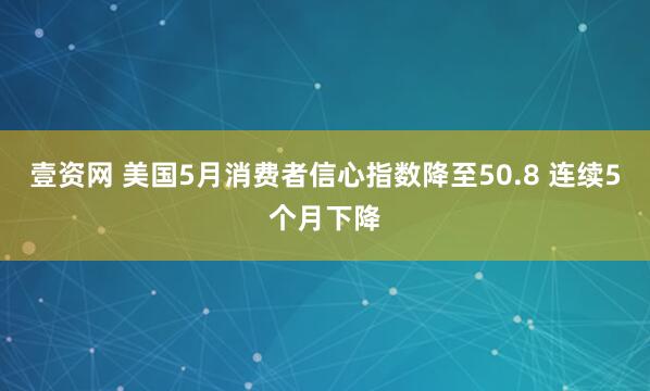 壹资网 美国5月消费者信心指数降至50.8 连续5个月下降