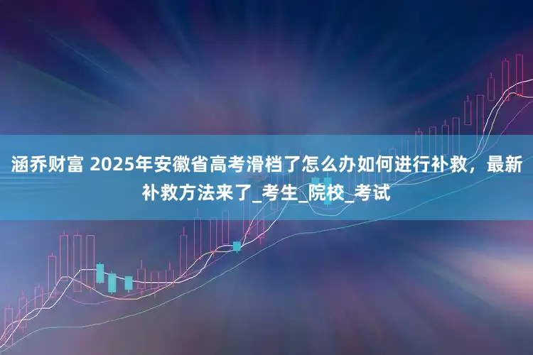 涵乔财富 2025年安徽省高考滑档了怎么办如何进行补救，最新补救方法来了_考生_院校_考试