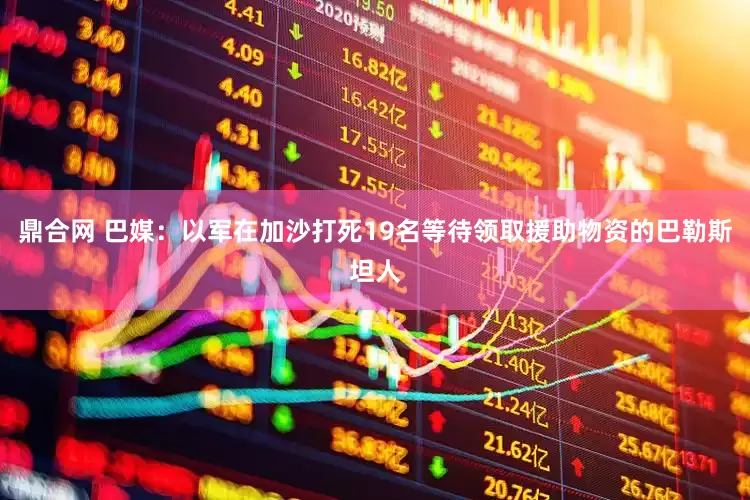 鼎合网 巴媒：以军在加沙打死19名等待领取援助物资的巴勒斯坦人