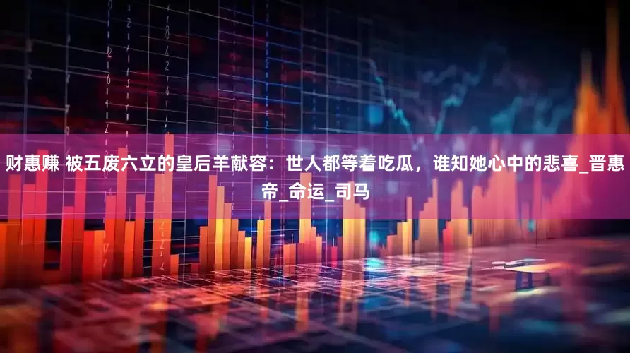 财惠赚 被五废六立的皇后羊献容：世人都等着吃瓜，谁知她心中的悲喜_晋惠帝_命运_司马