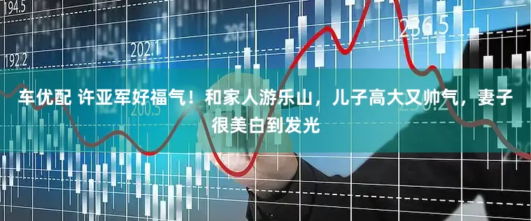 车优配 许亚军好福气！和家人游乐山，儿子高大又帅气，妻子很美白到发光