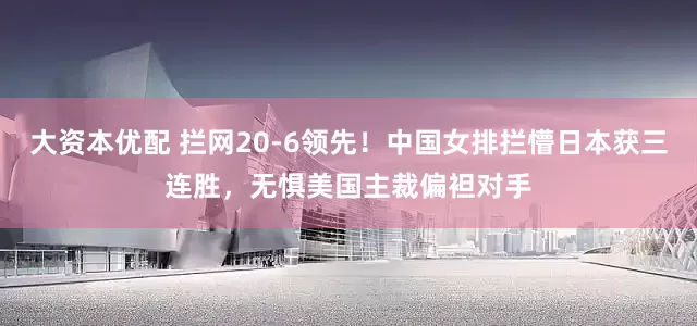 大资本优配 拦网20-6领先！中国女排拦懵日本获三连胜，无惧美国主裁偏袒对手