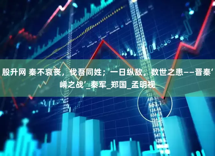 股升网 秦不哀丧，伐吾同姓；一日纵敌，数世之患——晋秦‘崤之战’_秦军_郑国_孟明视