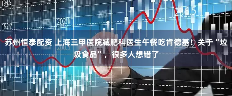 苏州恒泰配资 上海三甲医院减肥科医生午餐吃肯德基！关于“垃圾食品”，很多人想错了