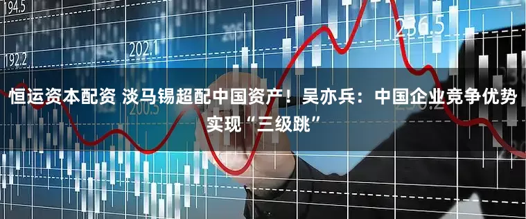 恒运资本配资 淡马锡超配中国资产！吴亦兵：中国企业竞争优势实现“三级跳”