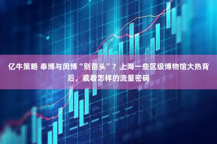 亿牛策略 奉博与闵博“别苗头”？上海一些区级博物馆大热背后，藏着怎样的流量密码