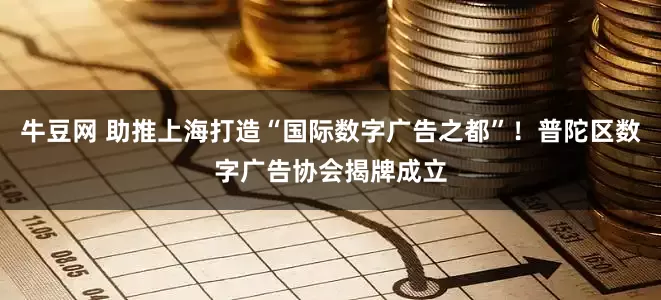 牛豆网 助推上海打造“国际数字广告之都”！普陀区数字广告协会揭牌成立