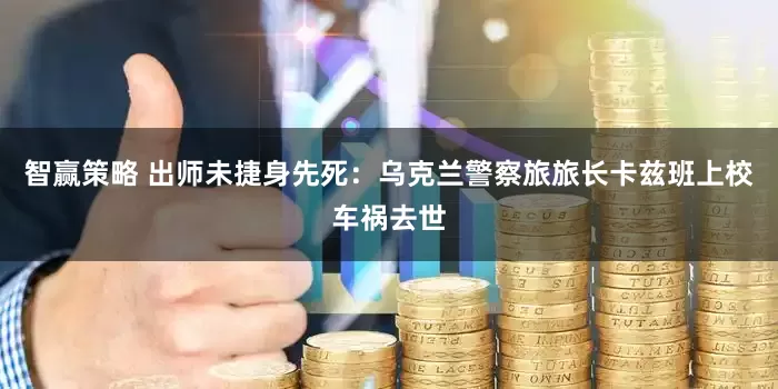 智赢策略 出师未捷身先死：乌克兰警察旅旅长卡兹班上校车祸去世