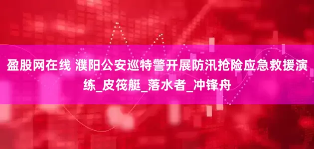 盈股网在线 濮阳公安巡特警开展防汛抢险应急救援演练_皮筏艇_落水者_冲锋舟