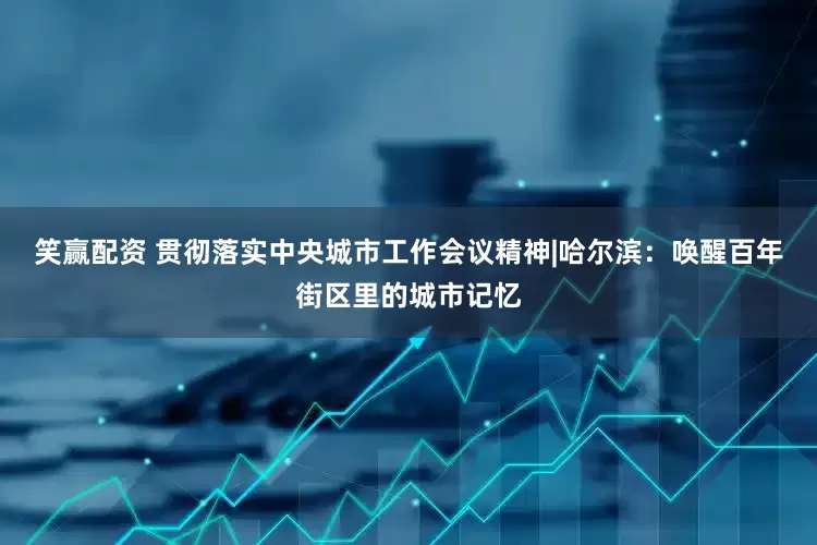笑赢配资 贯彻落实中央城市工作会议精神|哈尔滨：唤醒百年街区里的城市记忆