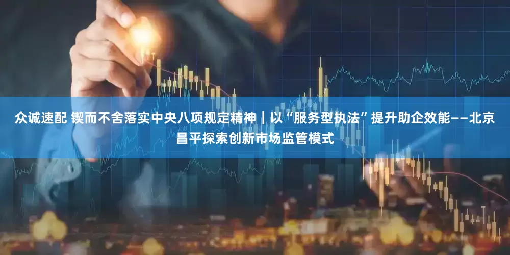 众诚速配 锲而不舍落实中央八项规定精神｜以“服务型执法”提升助企效能——北京昌平探索创新市场监管模式