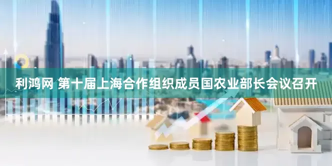 利鸿网 第十届上海合作组织成员国农业部长会议召开
