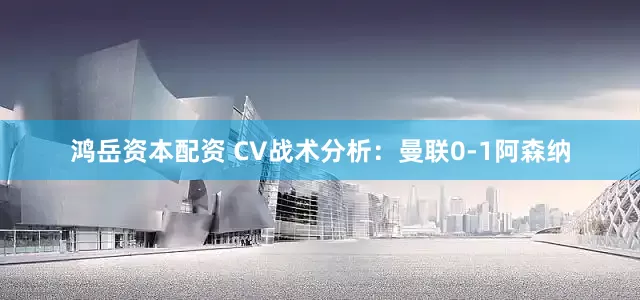 鸿岳资本配资 CV战术分析：曼联0-1阿森纳