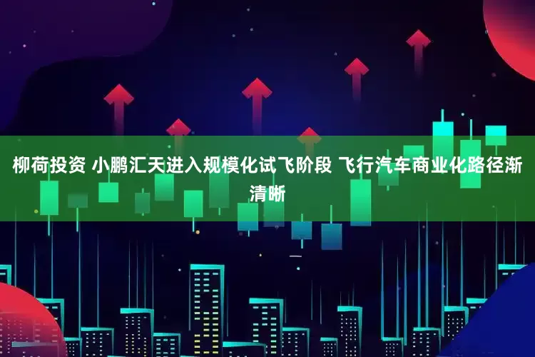 柳荷投资 小鹏汇天进入规模化试飞阶段 飞行汽车商业化路径渐清晰