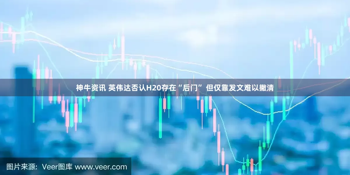 神牛资讯 英伟达否认H20存在“后门” 但仅靠发文难以撇清