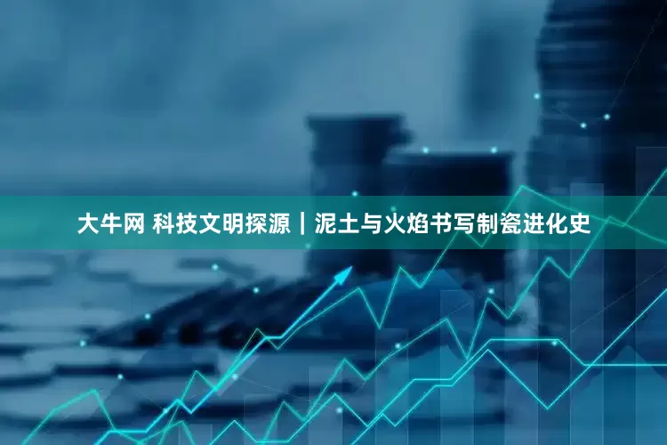 大牛网 科技文明探源｜泥土与火焰书写制瓷进化史