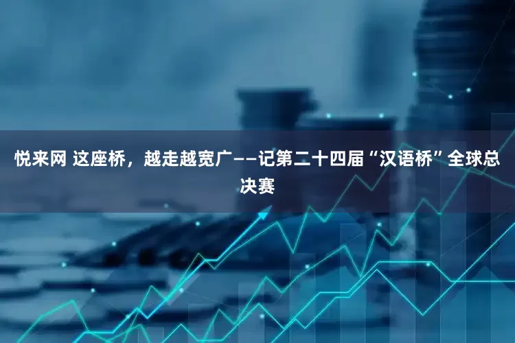 悦来网 这座桥，越走越宽广——记第二十四届“汉语桥”全球总决赛