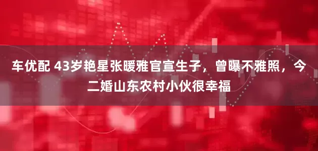 车优配 43岁艳星张暖雅官宣生子，曾曝不雅照，今二婚山东农村小伙很幸福
