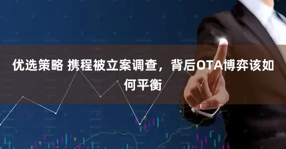 优选策略 携程被立案调查，背后OTA博弈该如何平衡