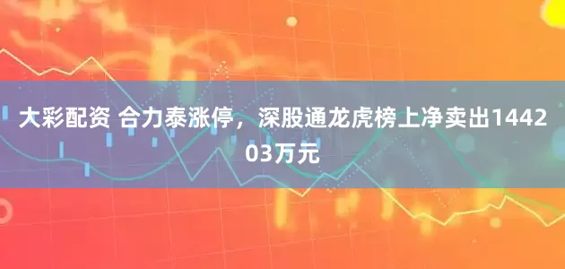 大彩配资 合力泰涨停，深股通龙虎榜上净卖出144203万元