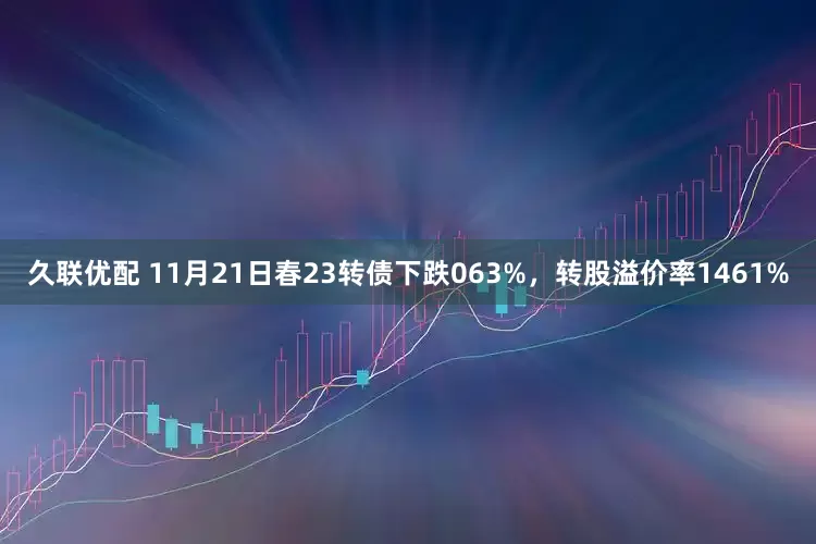 久联优配 11月21日春23转债下跌063%，转股溢价率1461%