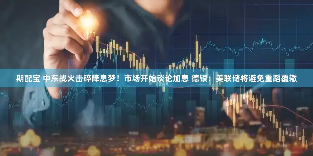 期配宝 中东战火击碎降息梦！市场开始谈论加息 德银：美联储将避免重蹈覆辙